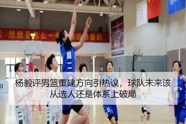 杨毅评男篮重建方向引热议，球队未来该从选人还是体系上破局